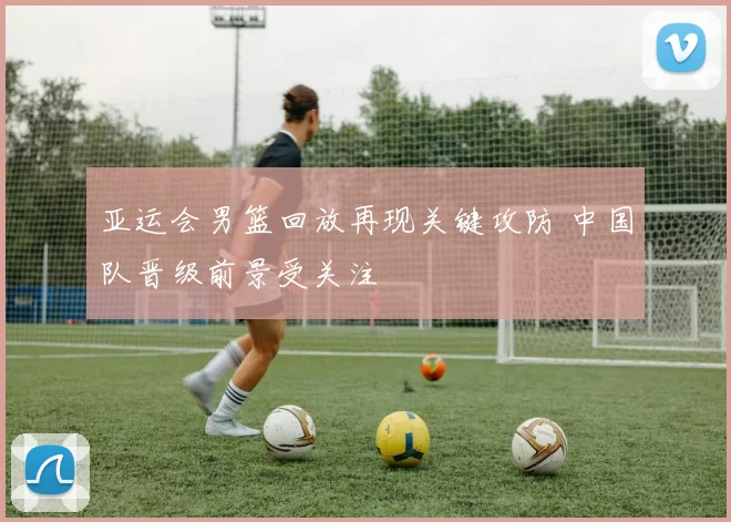 亚运会男篮回放再现关键攻防 中国队晋级前景受关注