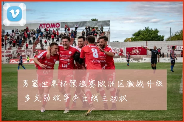 男篮世界杯预选赛欧洲区激战升级 多支劲旅争夺出线主动权