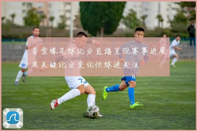 香雪缘足球比分直播呈现赛事进展及关键比分变化供球迷关注