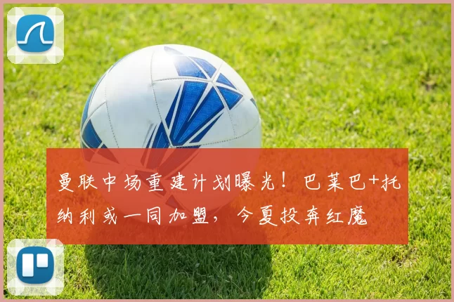 曼联中场重建计划曝光！巴莱巴+托纳利或一同加盟，今夏投奔红魔