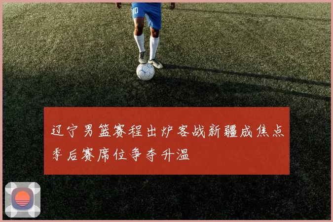 辽宁男篮赛程出炉客战新疆成焦点季后赛席位争夺升温