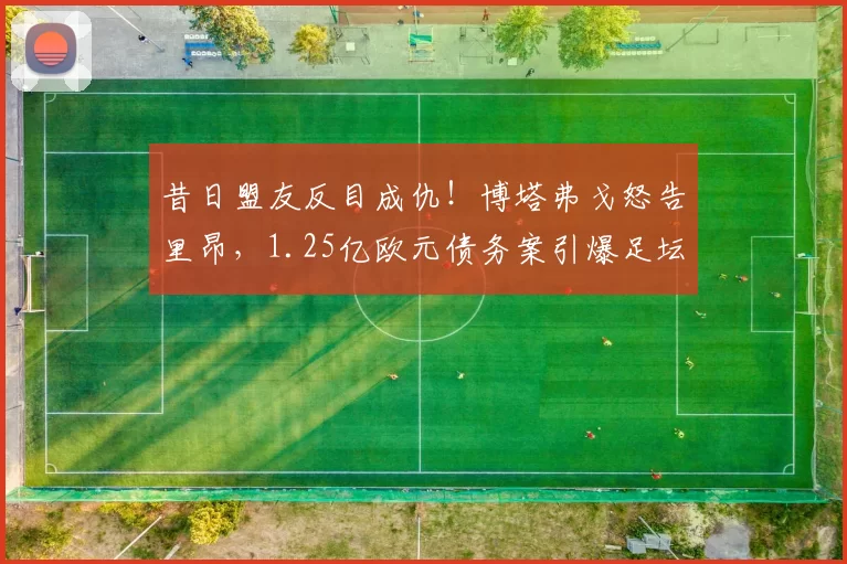 昔日盟友反目成仇！博塔弗戈怒告里昂，1.25亿欧元债务案引爆足坛