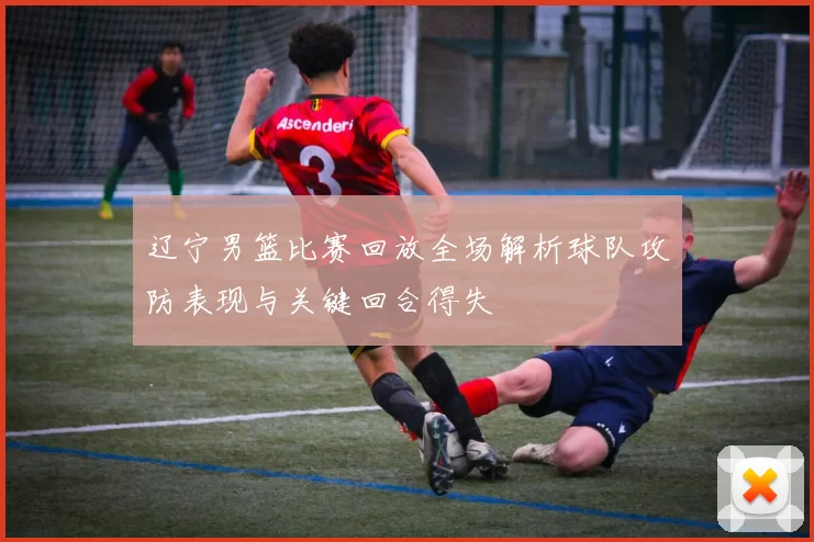 辽宁男篮比赛回放全场解析球队攻防表现与关键回合得失