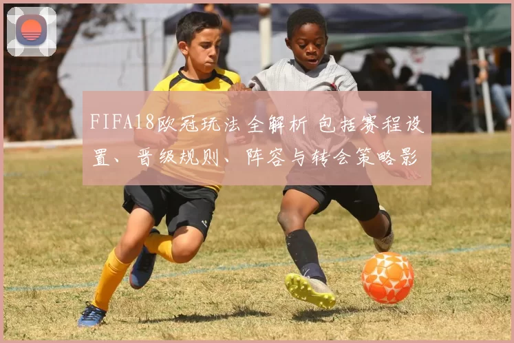 FIFA18欧冠玩法全解析 包括赛程设置、晋级规则、阵容与转会策略影响