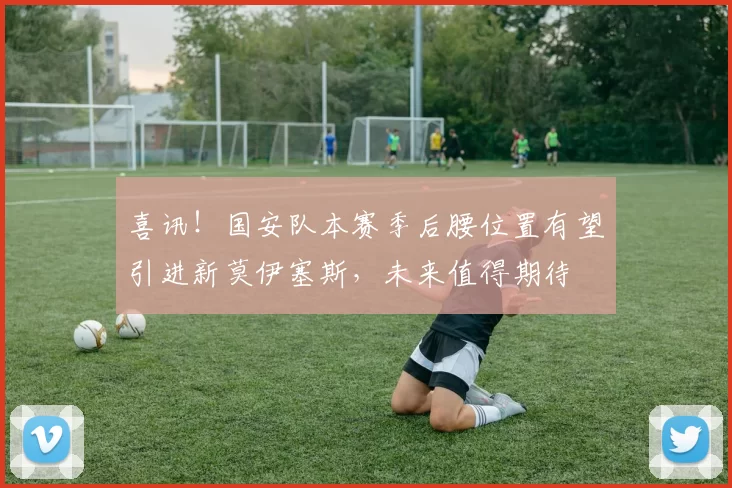 喜讯！国安队本赛季后腰位置有望引进新莫伊塞斯，未来值得期待