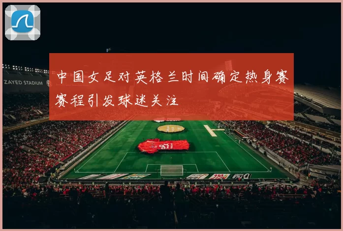 中国女足对英格兰时间确定热身赛赛程引发球迷关注