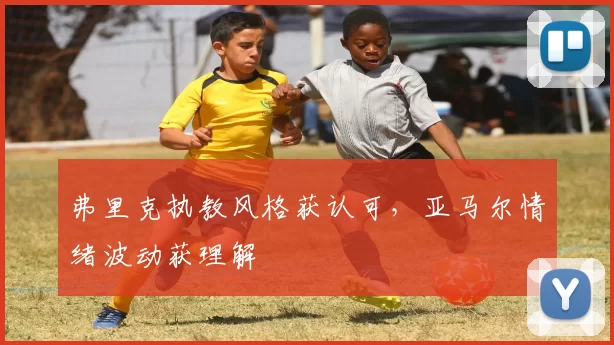 弗里克执教风格获认可，亚马尔情绪波动获理解