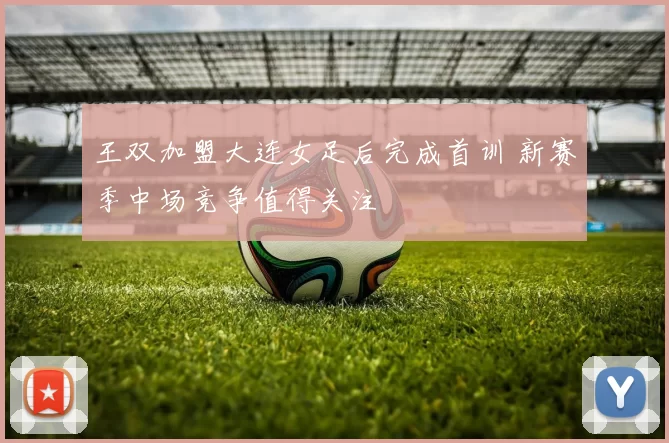 王双加盟大连女足后完成首训 新赛季中场竞争值得关注
