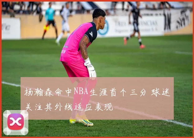 杨瀚森命中NBA生涯首个三分 球迷关注其外线适应表现