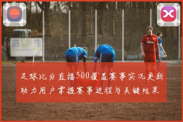 足球比分直播500覆盖赛事实况更新助力用户掌握赛事进程与关键结果