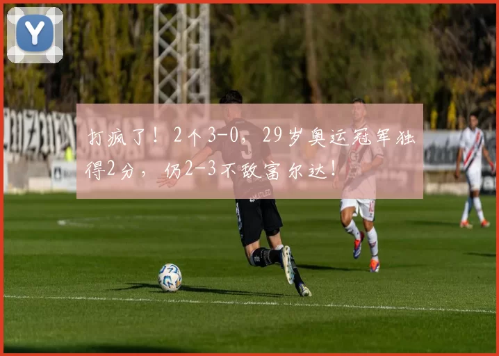 打疯了！2个3-0，29岁奥运冠军独得2分，仍2-3不敌富尔达！