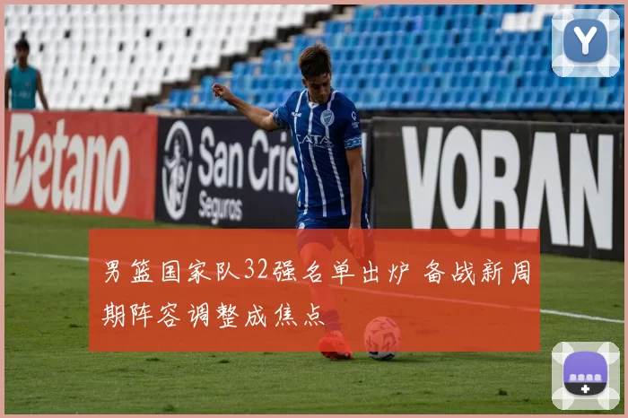 男篮国家队32强名单出炉 备战新周期阵容调整成焦点