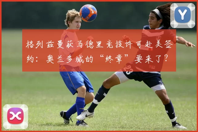 格列兹曼获马德里竞技许可赴美签约：奥兰多城的“终章”要来了？