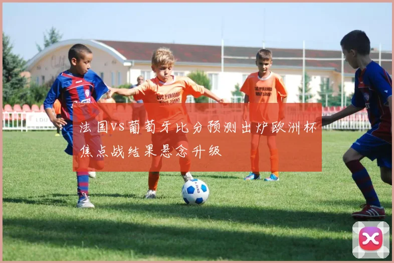 法国vs葡萄牙比分预测出炉欧洲杯焦点战结果悬念升级