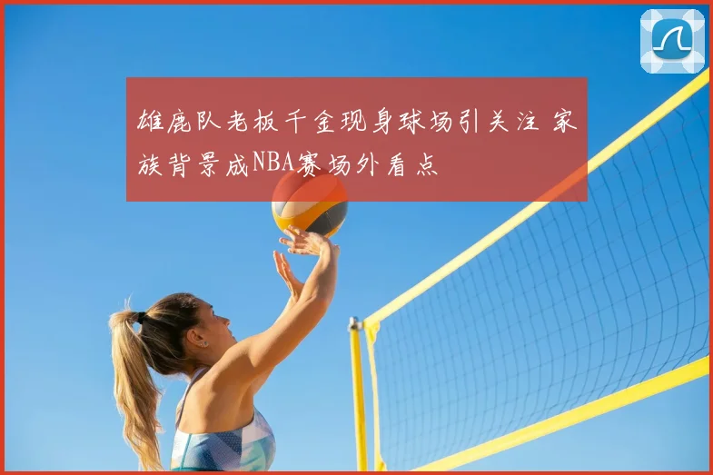 雄鹿队老板千金现身球场引关注 家族背景成NBA赛场外看点