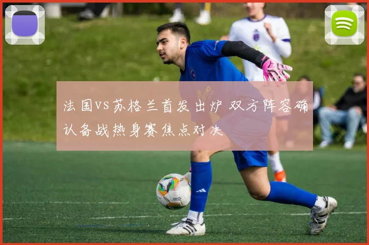 法国vs苏格兰首发出炉 双方阵容确认备战热身赛焦点对决