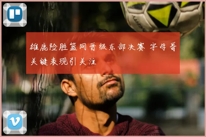 雄鹿险胜篮网晋级东部决赛 字母哥关键表现引关注