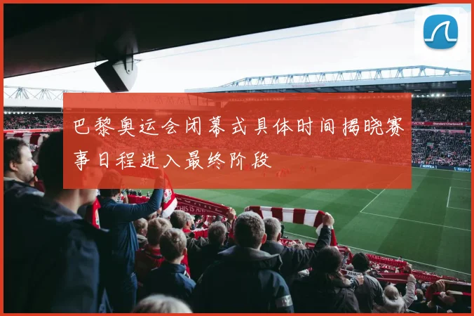 巴黎奥运会闭幕式具体时间揭晓赛事日程进入最终阶段