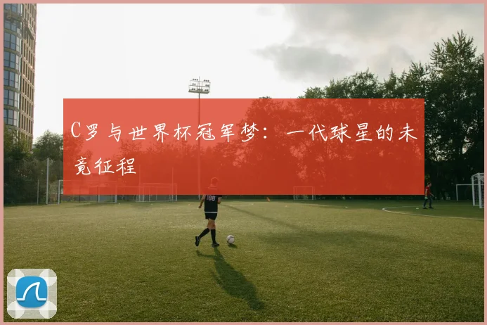 C罗与世界杯冠军梦：一代球星的未竟征程
