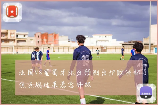 法国vs葡萄牙比分预测出炉欧洲杯焦点战结果悬念升级