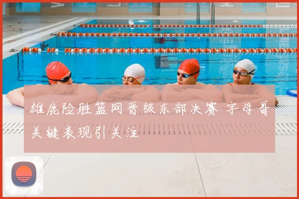 雄鹿险胜篮网晋级东部决赛 字母哥关键表现引关注